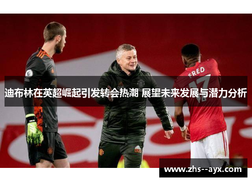 迪布林在英超崛起引发转会热潮 展望未来发展与潜力分析