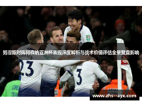 努涅斯对阵阿森纳亚洲杯表现深度解析与战术价值评估全景复盘影响