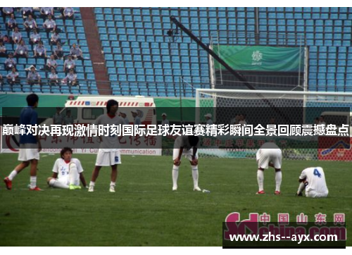 巅峰对决再现激情时刻国际足球友谊赛精彩瞬间全景回顾震撼盘点