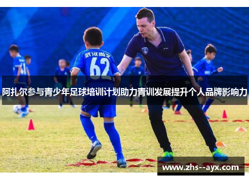 阿扎尔参与青少年足球培训计划助力青训发展提升个人品牌影响力