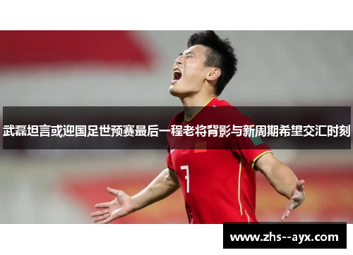 武磊坦言或迎国足世预赛最后一程老将背影与新周期希望交汇时刻