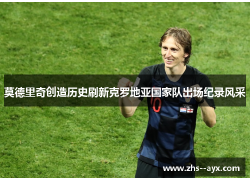 莫德里奇创造历史刷新克罗地亚国家队出场纪录风采