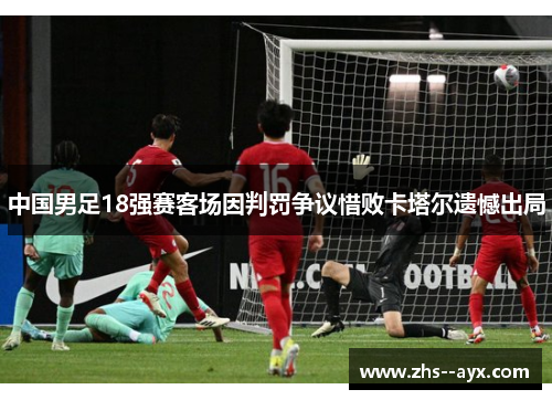 中国男足18强赛客场因判罚争议惜败卡塔尔遗憾出局